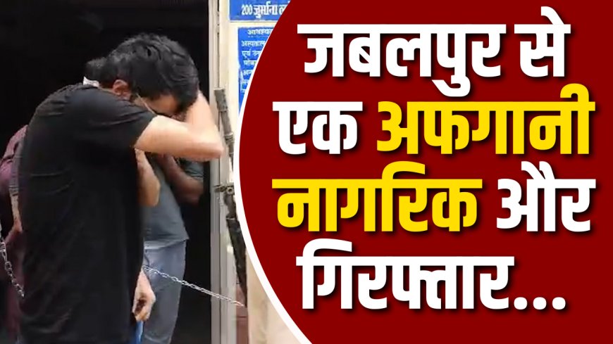 जबलपुर से एक अफगानी नागरिक और गिरफ्तार... क्या देश की सुरक्षा पर सीधा हमला!